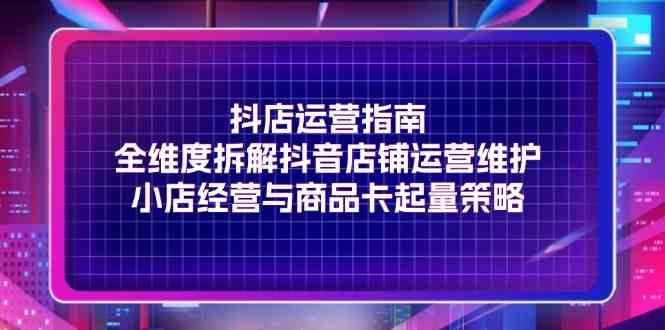 抖店运营指南，全维度拆解抖音店铺运营维护，小店经营与商品卡起量策略-聊项目