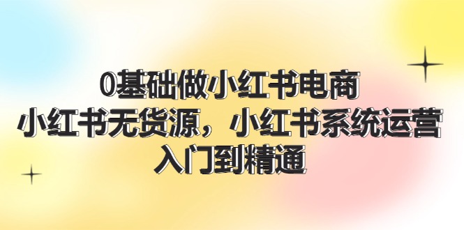 0基础做小红书电商，小红书无货源系统运营，入门到精通 (70节)-聊项目