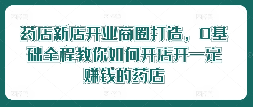 药店新店开业商圈打造，0基础全程教你如何开店开一定赚钱的药店-聊项目